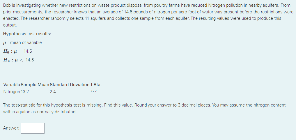Bob is investigating whether new restrictions on waste product disposal from poultry farms have reduced Nitrogen pollution in nearby aquifers. From
prior measurements, the researcher knows that an average of 14.5 pounds of nitrogen per acre foot of water was present before the restrictions were
enacted. The researcher randomly selects 11 aquifers and collects one sample from each aquifer. The resulting values were used to produce this
output.
Hypothesis test results:
H: mean of variable
H) : μ 14.5
HA : μ< 14.5
Variable Sample Mean Standard Deviation T-Stat
Nitrogen 13.2
2.4
???
The test-statistic for this hypothesis test is missing. Find this value. Round your answer to 3 decimal places. You may assume the nitrogen content
within aquifers is normally distributed.
Answer:
