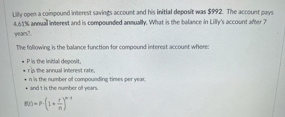Lilly open a compound interest savings account and his initial deposit was $992. The account pays
4.61% annual interest and is compounded annually. What is the balance in Lilly's account after 7
years?.
The following is the balance function for compound interest account where:
• Pis the initial deposit,
ris the annual interest rate,
•n is the number of compounding times per year,
• and t is the number of years.
n-t
= P.
