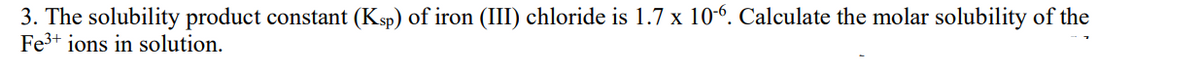 3. The solubility product constant (Ksp) of iron (III) chloride is 1.7 x 10-6. Calculate the molar solubility of the
Fe³+ ions in solution.