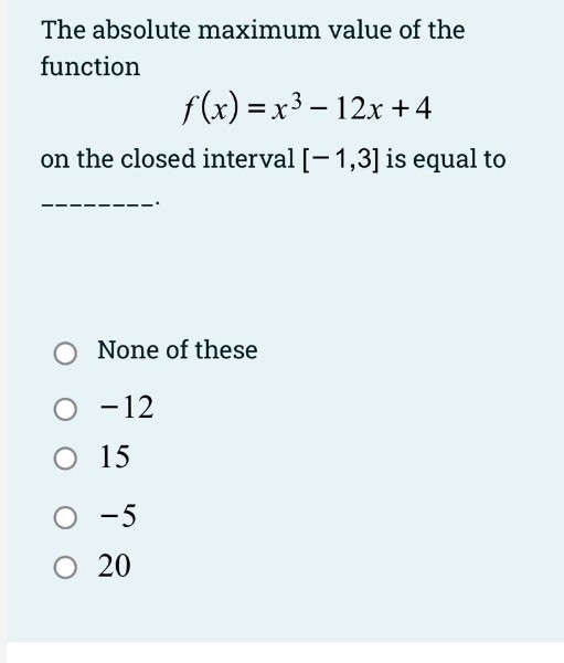 The absolute maximum value of the
function
f(x) = x3 – 12x + 4
on the closed interval [-1,3] is equal to
None of these
O -12
O 15
-5
20
