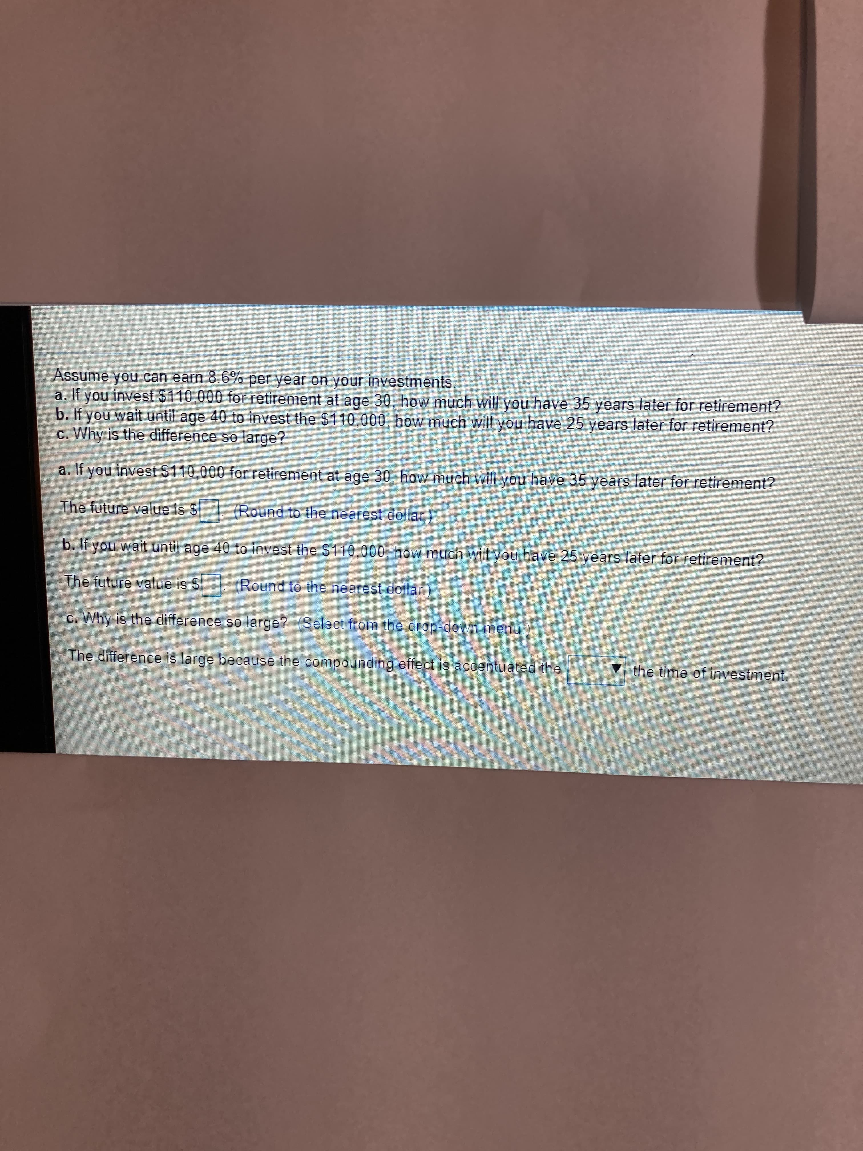 Assume you can earn 8.6% per year on your investments.
a. If you invest $110,000 for retirement at age 30, how much will you have 35 years later for retirement?
b. If you wait until age 40 to invest the $110,000, how much will you have 25 years later for retirement?
c. Why is the difference so large?
