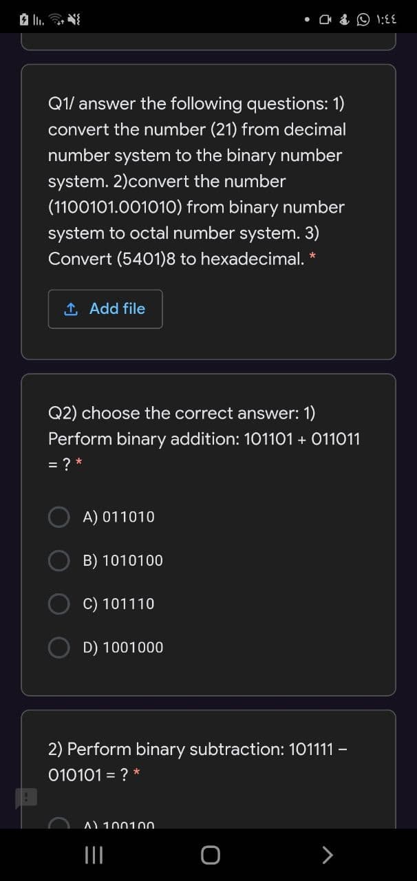 • O & O 1:{{
Q1/ answer the following questions: 1)
convert the number (21) from decimal
number system to the binary number
system. 2)convert the number
(1100101.00101O) from binary number
system to octal number system. 3)
Convert (5401)8 to hexadecimal. *
1 Add file
Q2) choose the correct answer: 1)
Perform binary addition: 101101 + 011011
= ? *
A) 011010
B) 1010100
C) 101110
D) 1001000
2) Perform binary subtraction: 101111 -
010101 = ? *
A) 100100
>
