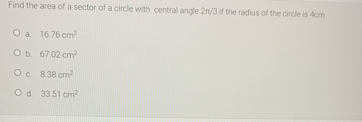 Find the area of a sector of a circle with central angle 2Tt/3 if the radius of the circle is 4cm.
O a. 16.76 cm2
O b. 67.02 cm2
O c. 8.38 cm²
O d. 33.51 cm?
