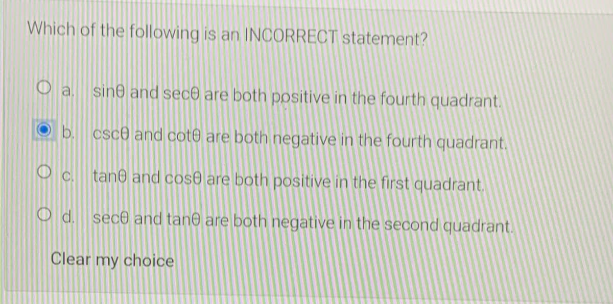 Which of the following is an INCORRECT statement?
sine and sec are both positive in the fourth quadrant.
b. csc0 and cot0 are both negative in the fourth quadrant.
tan0 and cos0 are both positive in the first quadrant.
d. sec0 and tane are both negative in the second quadrant.
Clear my choice
