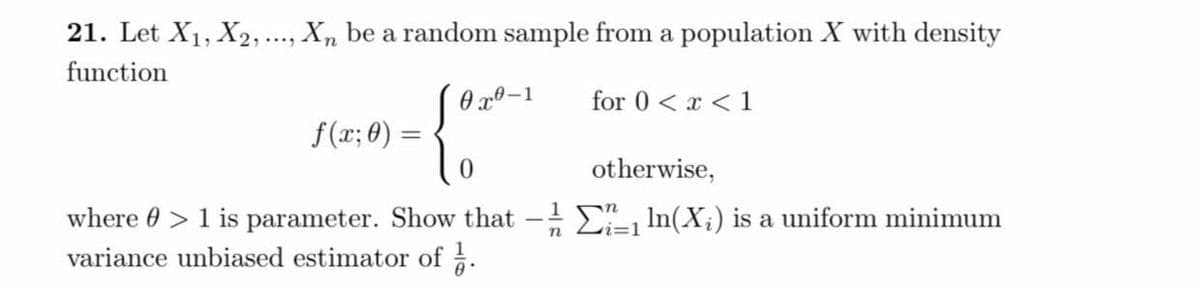 21. Let X₁, X2, ..., Xn be a random sample from a population X with density
function
0x0-1
for 0 < x < 1
f(x; 0) =
0
otherwise,
where > 1 is parameter. Show that - ln(X₂) is a uniform minimum
variance unbiased estimator of ¼.
n
i=1
=
