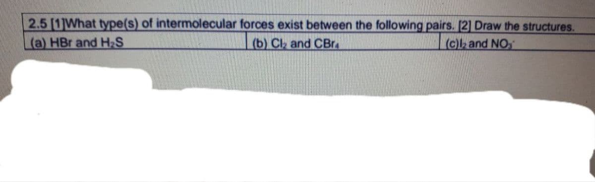 2.5 [1]What type(s) of intermolecular forces exist between the following pairs. [2] Draw the structures.
(a) HBr and H₂S
(c)2 and NO
(b) Cl₂ and CBr