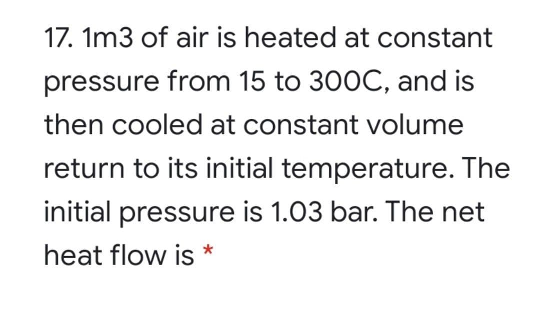 17. 1m3 of air is heated at constant
pressure from 15 to 300C, and is
then cooled at constant volume
return to its initial temperature. The
initial pressure is 1.03 bar. The net
heat flow is
