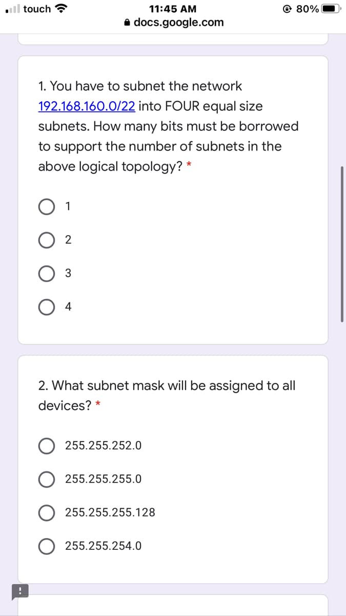 ll touch ?
11:45 AM
@ 80%
a docs.google.com
1. You have to subnet the network
192.168.160.0/22 into FOUR equal size
subnets. How many bits must be borrowed
to support the number of subnets in the
above logical topology? *
1
3
4
2. What subnet mask will be assigned to all
devices? *
255.255.252.0
255.255.255.0
255.255.255.128
255.255.254.0
