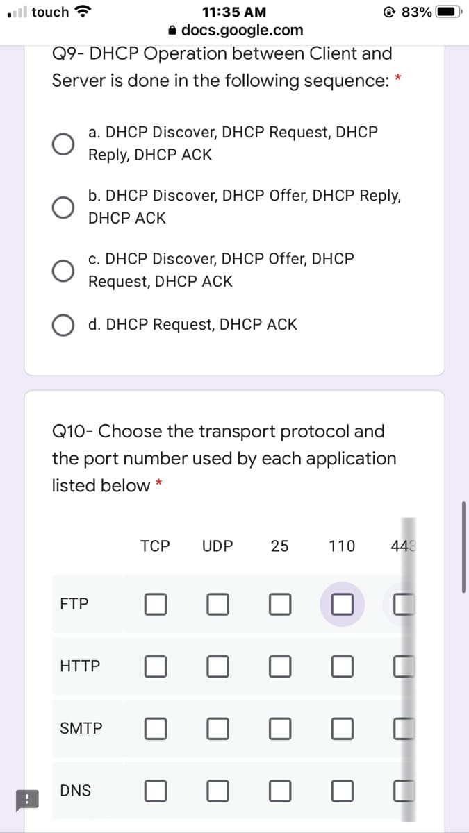 ll touch ?
11:35 AM
@ 83%
a docs.google.com
Q9- DHCP Operation between Client and
Server is done in the following sequence:
a. DHCP Discover, DHCP Request, DHCP
Reply, DHCP ACK
b. DHCP Discover, DHCP Offer, DHCP Reply,
DHCP ACK
c. DHCP Discover, DHCP Offer, DHCP
Request, DHCP ACK
O d. DHCP Request, DHCP ACK
Q10- Choose the transport protocol and
the port number used by each application
listed below *
ТСР
UDP
25
110
443
FTP
HTTP
SMTP
DNS
