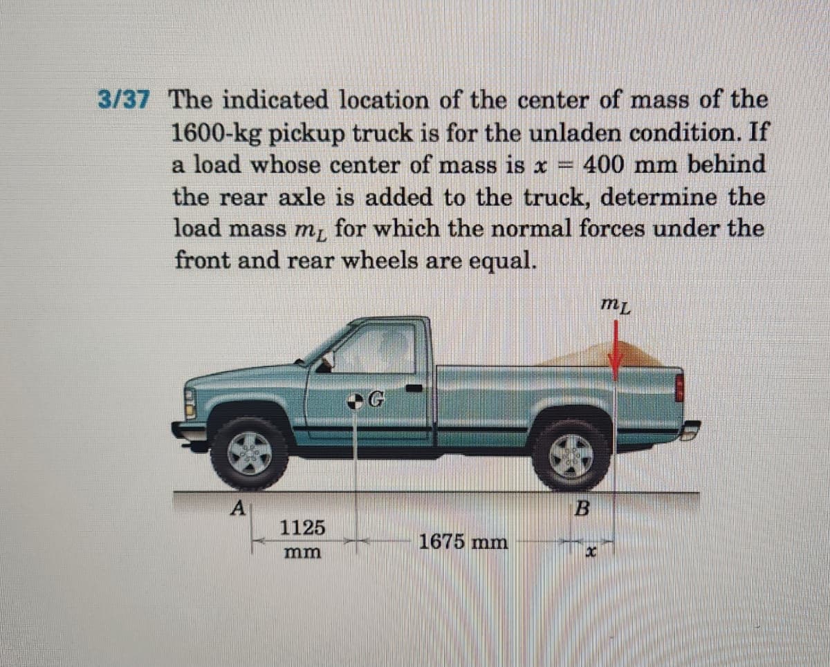 3/37 The indicated location of the center of mass of the
w
1600-kg pickup truck is for the unladen condition. If
a load whose center of mass is x 400 mm behind
the rear axle is added to the truck, determine the
load mass my for which the normal forces under the
front and rear wheels are equal.
1125
mm
1675 mm
B
30
ML