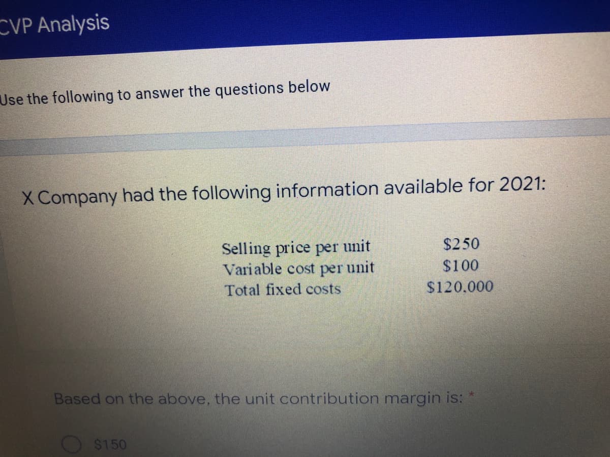 CVP Analysis
Use the following to answer the questions below
X Company had the following information available for 2021:
$250
Selling price per unit
Variable cost per unit
$100
Total fixed costs
$120.000
Based on the above, the unit contribution margin is: *
O $150
