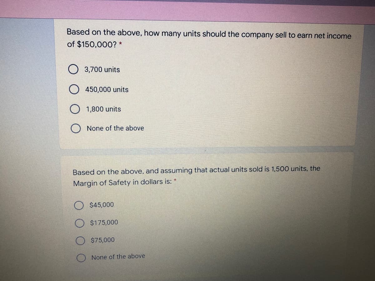 Based on the above, how many units should the company sell to earn net income
of $150,000? *
O 3,700 units
450,000 units
1,800 units
None of the above
Based on the above, and assuming that actual units sold is 1,500 units, the
Margin of Safety in dollars is: *
$45,000
$175,000
$75,000
None of the above

