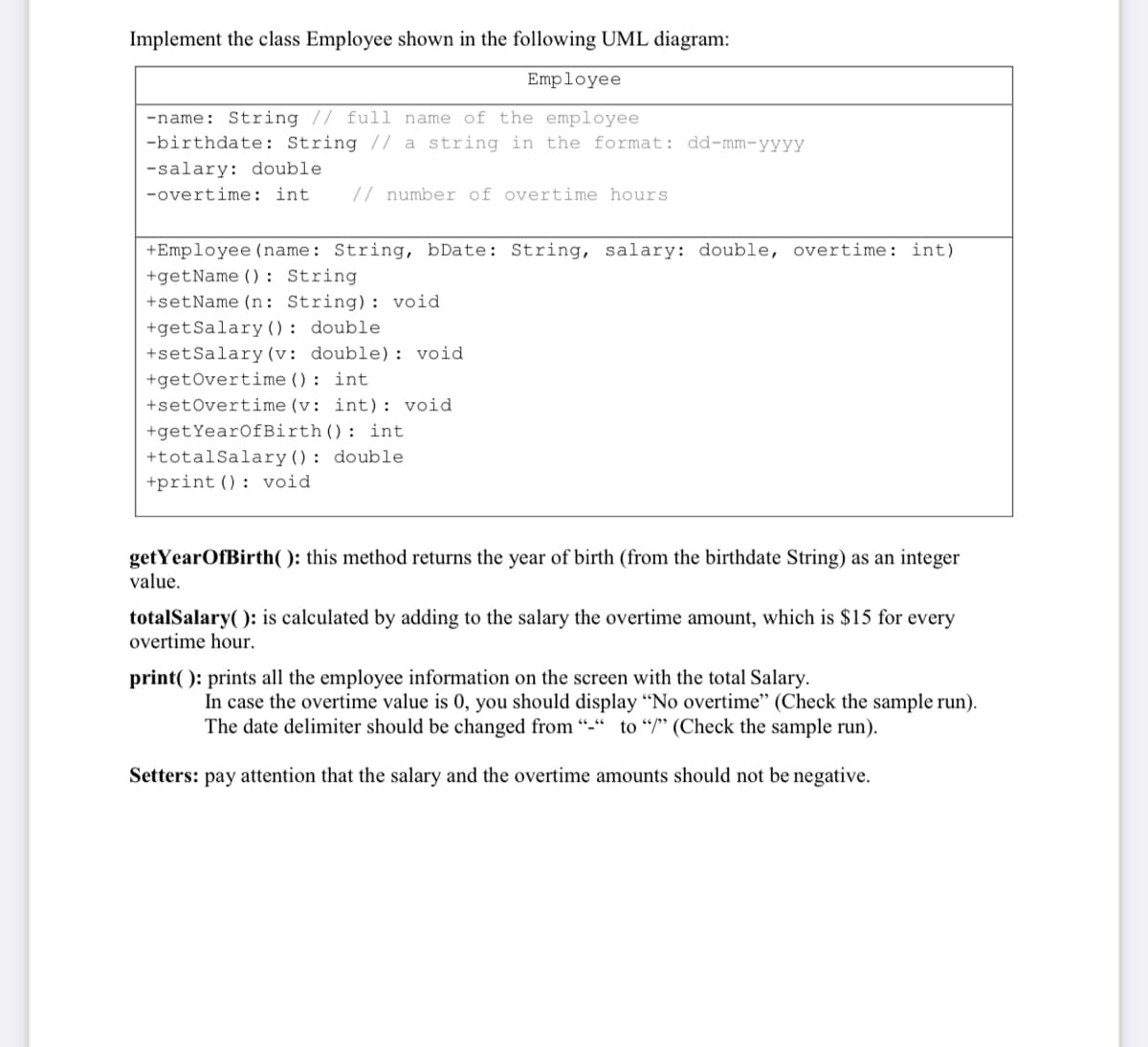 Implement the class Employee shown in the following UML diagram:
Employee
-name: String // full name of the employee
-birthdate: String // a string in the format: dd-mm-yyyy
-salary: double
-overtime: int
// number of overtime hours
+Employee (name: String, bDate: String, salary: double, overtime: int)
+getName () : String
+setName (n: String): void
+getSalary(): double
+setSalary (v: double): void
+getOvertime (): int
+setOvertime (v: int): void
+getYearOfBirth(): int
+totalSalary(): double
+print (): void
getYearOfBirth( ): this method returns the year of birth (from the birthdate String) as an integer
value.
totalSalary( ): is calculated by adding to the salary the overtime amount, which is $15 for every
overtime hour.
print( ): prints all the employee information on the screen with the total Salary.
In case the overtime value is 0, you should display “No overtime" (Check the sample run).
The date delimiter should be changed from "-" to "/" (Check the sample run).
Setters: pay attention that the salary and the overtime amounts should not be negative.
