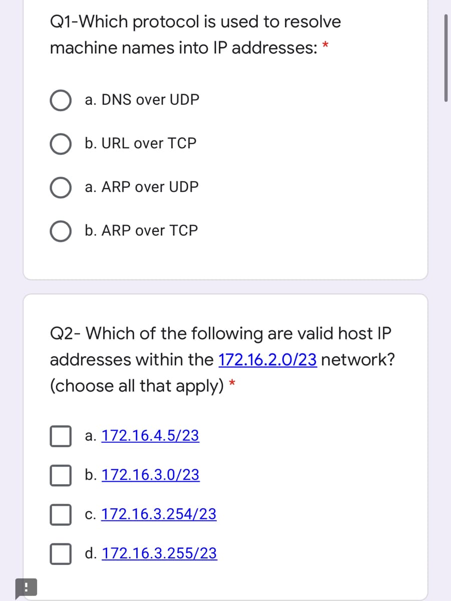 Q1-Which protocol is used to resolve
machine names into IP addresses: *
a. DNS over UDP
b. URL over TCP
O a. ARP over UDP
O b. ARP over TCP
Q2- Which of the following are valid host IP
addresses within the 172.16.2.0/23 network?
(choose all that apply) *
a. 172.16.4.5/23
b. 172.16.3.0/23
c. 172.16.3.254/23
d. 172.16.3.255/23
