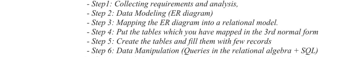 - Step1: Collecting requirements and analysis,
- Step 2: Data Modeling (ER diagram)
- Step 3: Mapping the ER diagram into a relational model.
- Step 4: Put the tables which you have mapped in the 3rd normal form
- Step 5: Create the tables and fill them with few records
- Step 6: Data Manipulation (Queries in the relational algebra + SQL)

