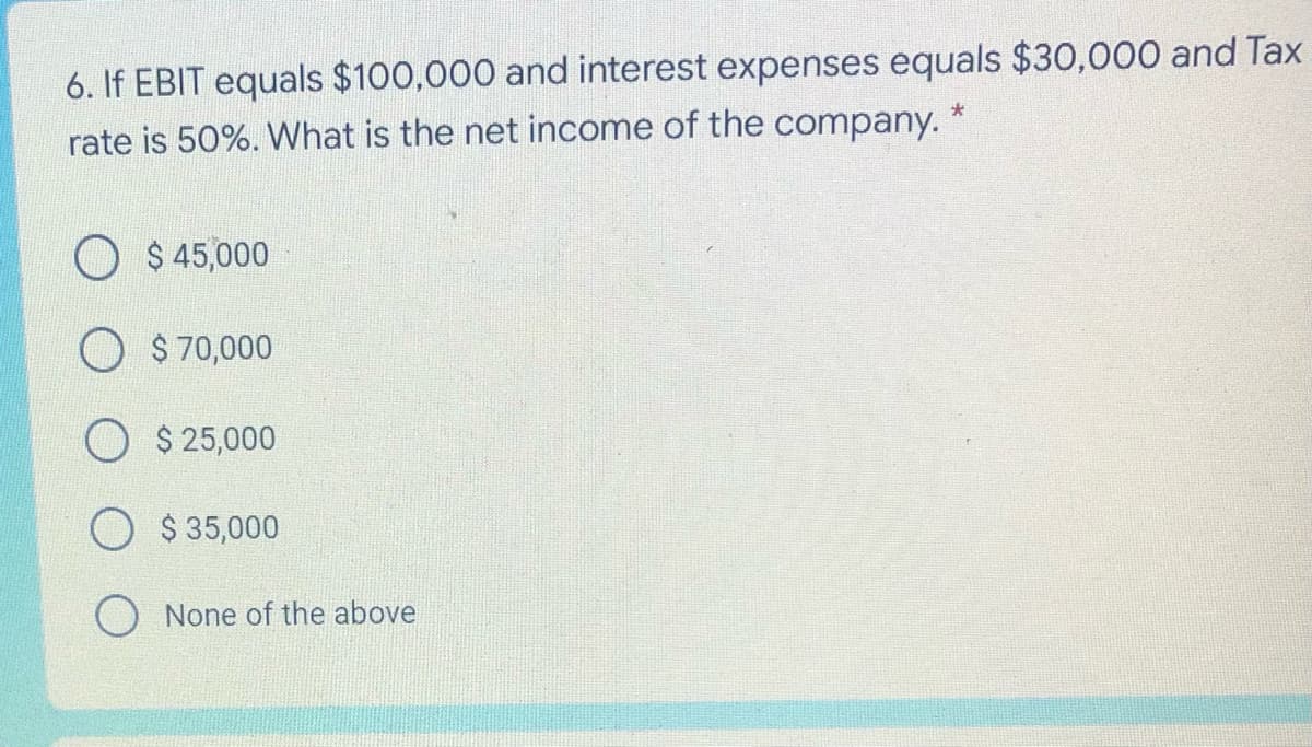 6. If EBIT equals $100,000 and interest expenses equals $30,000 and Tax
rate is 50%. What is the net income of the company. *
O $ 45,000
O $70,000
O $ 25,000
$ 35,000
O None of the above
