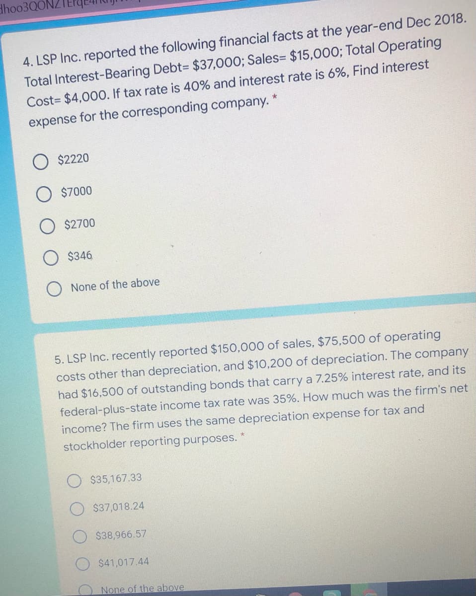 dhoo3Q0NZ
4. LSP Inc. reported the following financial facts at the year-end Dec 2018.
Total Interest-Bearing Debt= $37,000; Sales= $15,000; Total Operating
Cost= $4,000. If tax rate is 40% and interest rate is 6%, Find interest
expense for the corresponding company. *
$2220
$7000
$2700
$346
None of the above
5. LSP Inc. recently reported $150,000 of sales, $75,500 of operating
costs other than depreciation, and $10,200 of depreciation. The company
had $16,500 of outstanding bonds that carry a 7.25% interest rate, and its
federal-plus-state income tax rate was 35%. How much was the firm's net
income? The firm uses the same depreciation expense for tax and
stockholder reporting purposes.
$35,167.33
$37,018.24
$38,966.57
$41,017.44
None of the above
