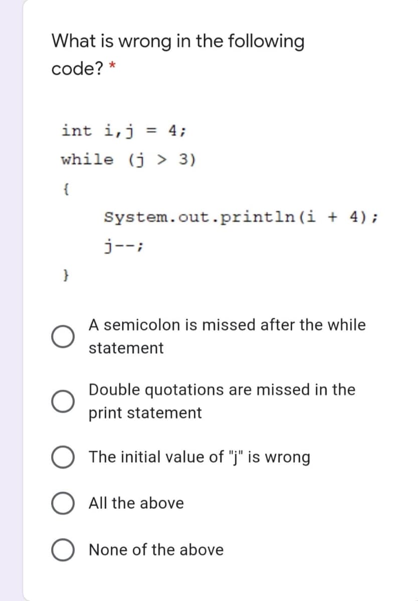 What is wrong in the following
code? *
int i,j = 4;
%3D
while (j > 3)
{
System.out.println(i + 4);
j--;
A semicolon is missed after the while
statement
Double quotations are missed in the
print statement
The initial value of "j" is wrong
All the above
None of the above
