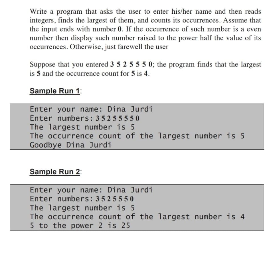 Write a program that asks the user to enter his/her name and then reads
integers, finds the largest of them, and counts its occurrences. Assume that
the input ends with number 0. If the occurrence of such number is a even
number then display such number raised to the power half the value of its
occurrences. Otherwise, just farewell the user
Suppose that you entered 3 5 2 5 55 0; the program finds that the largest
is 5 and the occurrence count for 5 is 4.
Sample Run 1:
Enter your name: Dina Jurdi
Enter numbers: 35255550
The largest number is 5
The occurrence count of the largest number is 5
Goodbye Dina Jurdi
Sample Run 2:
Enter your name: Dina Jurdi
Enter numbers: 3525550
The largest number is 5
The occurrence count of the largest number is 4
5 to the power 2 is 25
