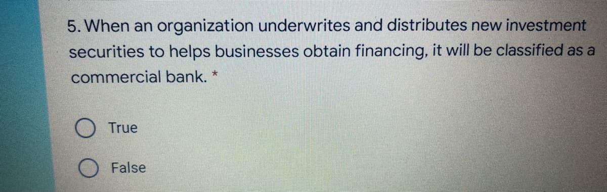 5. When an organization underwrites and distributes new investment
securities to helps businesses obtain financing, it will be classified as a
commercial bank. *
O True
O False
