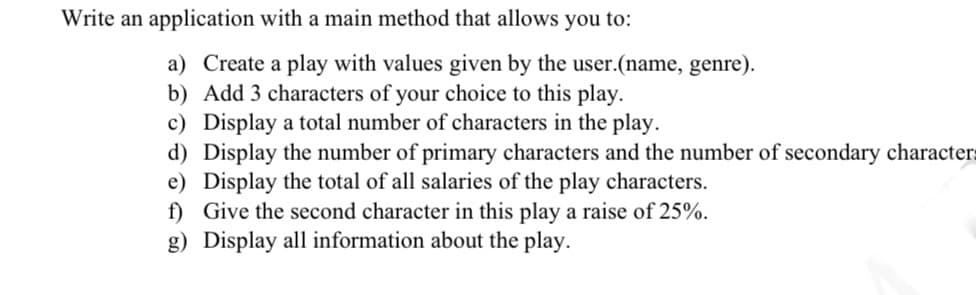 Write an application with a main method that allows you to:
a) Create a play with values given by the user.(name, genre).
b) Add 3 characters of your choice to this play.
c) Display a total number of characters in the play.
d) Display the number of primary characters and the number of secondary characters
e) Display the total of all salaries of the play characters.
f) Give the second character in this play a raise of 25%.
g) Display all information about the play.
