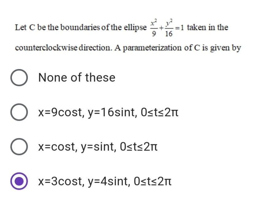 Let C be the boundaries of the ellipse
+=1 taken in the
9 16
counterclockwise direction. A parameterization of C is given by
O None of these
O x=9cost, y=16sint, Osts2m
x=cost, y=sint, Osts2n
x=3cost, y=4sint, Osts2n
