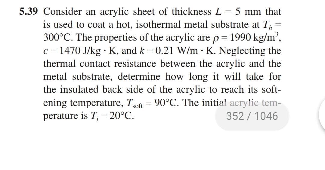 5.39 Consider an acrylic sheet of thickness L = 5 mm that
is used to coat a hot, isothermal metal substrate at T,:
300°C. The properties of the acrylic are p= 1990 kg/m',
c = 1470 J/kg •K, and k = 0.21 W/m · K. Neglecting the
thermal contact resistance between the acrylic and the
metal substrate, determine how long it will take for
the insulated back side of the acrylic to reach its soft-
ening temperature, Tsoft = 90°C. The initial acrylic tem-
perature is T; = 20°C.
%3D
352 / 1046
