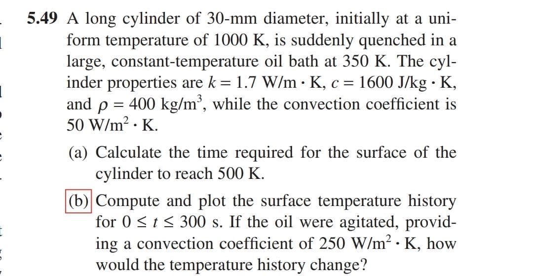 5.49 A long cylinder of 30-mm diameter, initially at a uni-
form temperature of 1000 K, is suddenly quenched in a
large, constant-temperature oil bath at 350 K. The cyl-
inder properties are k = 1.7 W/m · K, c = 1600 J/kg · K,
and p = 400 kg/m', while the convection coefficient is
50 W/m? · K.
(a) Calculate the time required for the surface of the
cylinder to reach 500 K.
(b) Compute and plot the surface temperature history
for 0 <t< 300 s. If the oil were agitated, provid-
ing a convection coefficient of 250 W/m2 · K, how
would the temperature history change?
