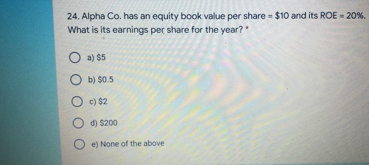 24. Alpha Co. has an equity book value per share = $10 and its ROE = 20%.
%3D
%3D
What is its earnings per share for the year? *
O a) $5
O b) $0.5
O c) $2
O d) $200
O e) None of the above
