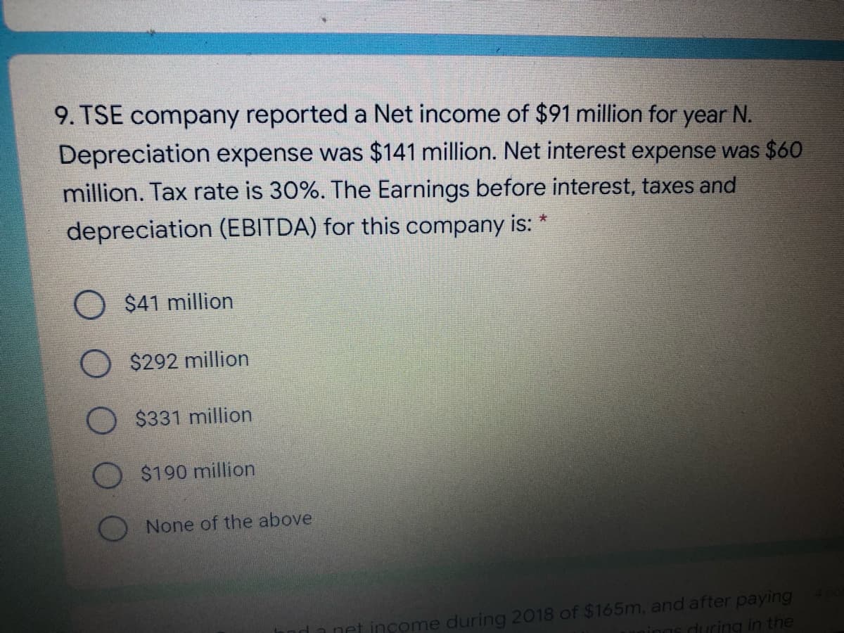 9. TSE company reported a Net income of $91 million for
N.
Depreciation expense was $141 million. Net interest expense was $60
million. Tax rate is 30%. The Earnings before interest, taxes and
year
depreciation (EBITDA) for this company is:
$41 million
$292 million
O $331 million
$190 million
None of the above
me during 2018 of $165m, and after paying
uring in the
