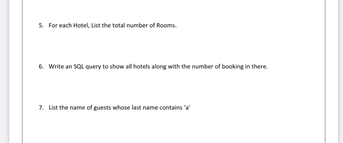 5. For each Hotel, List the total number of Rooms.
6. Write an SQL query to show all hotels along with the number of booking in there.
7. List the name of guests whose last name contains 'a'
