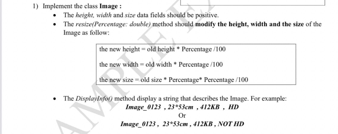 1) Implement the class Image :
The height, width and size data fields should be positive.
The resize(Percentage: double) method should modify the height, width and the size of the
Image as follow:
the new height = old height * Percentage /100
the new width = old width * Percentage /100
the new size = old size * Percentage* Percentage /100
The DisplayInfo) method display a string that describes the Image. For example:
Image_0123 , 23*53cm , 412KB , HD
Or
Image_0123 , 23*53cm , 412KB , NOT HD
