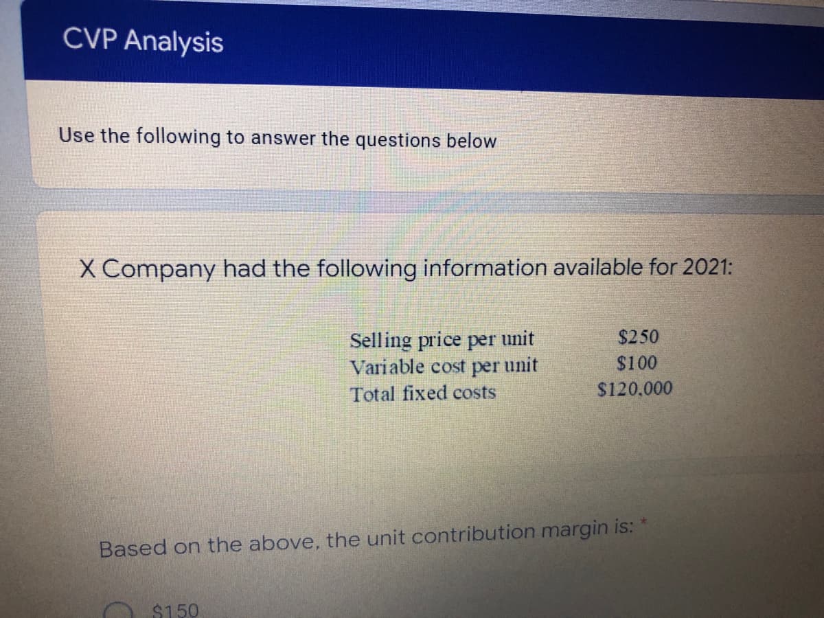 CVP Analysis
Use the following to answer the questions below
X Company had the following information available for 2021:
Selling price per unit
Variable cost per unit
$250
$100
Total fixed costs
$120.000
Based on the above, the unit contribution margin is:
O $150
