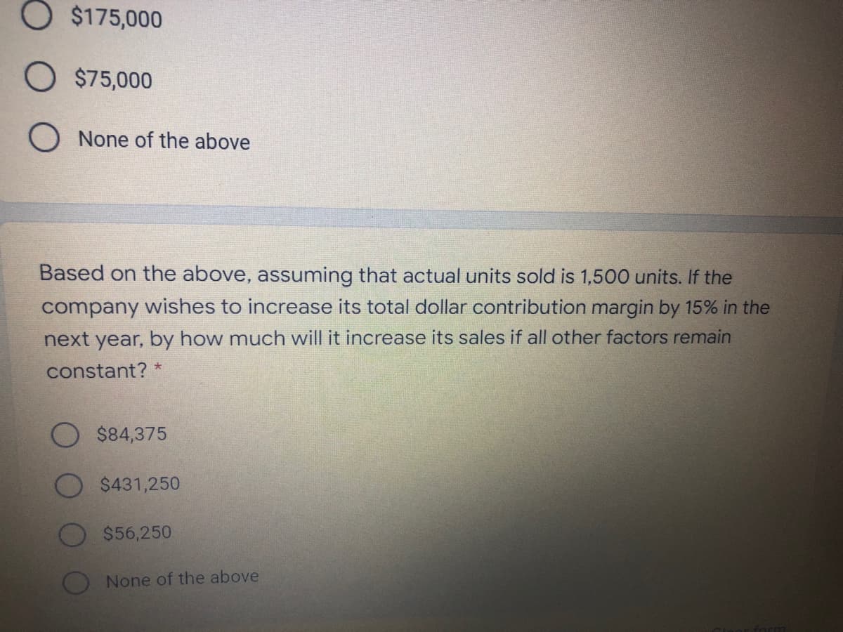 O $175,000
O $75,000
O None of the above
Based on the above, assuming that actual units sold is 1,500 units. If the
company wishes to increase its total dollar contribution margin by 15% in the
next year, by how much will it increase its sales if all other factors remain
constant? *
$84,375
$431,250
$56,250
None of the above
