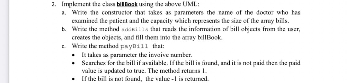 2. Implement the class billBook using the above UML:
a. Write the constructor that takes as parameters the name of the doctor who has
examined the patient and the capacity which represents the size of the array bills.
b. Write the method addBills that reads the information of bill objects from the user,
creates the objects, and fill them into the array billBook.
c. Write the method payBill that:
It takes as parameter the invoive number.
Searches for the bill if available. If the bill is found, and it is not paid then the paid
value is updated to true. The method returns 1.
If the bill is not found, the value -1 is returned.
•
