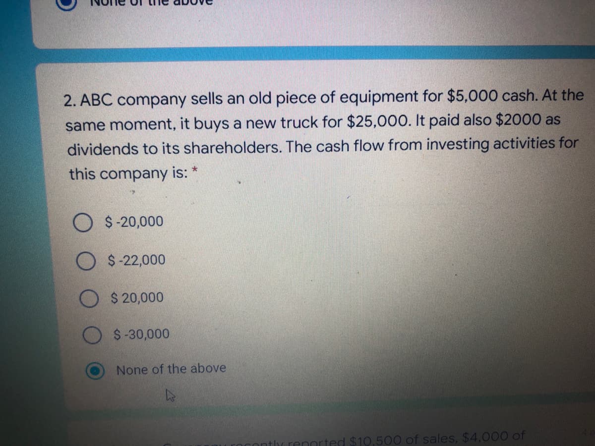 2. ABC company sells an old piece of equipment for $5,000 cash. At the
same moment, it buys a new truck for $25,000. It paid also $2000 as
dividends to its shareholders. The cash flow from investing activities for
this company is: *
$-20,000
O $-22,000
$ 20,000
$-30,000
None of the above
$10,500 of sales, $4,000 of
