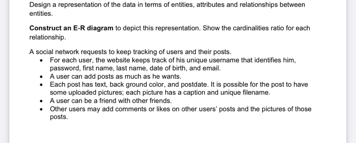 Design a representation of the data in terms of entities, attributes and relationships between
entities.
Construct an E-R diagram to depict this representation. Show the cardinalities ratio for each
relationship.
A social network requests to keep tracking of users and their posts.
For each user, the website keeps track of his unique username that identifies him,
password, first name, last name, date of birth, and email.
A user can add posts as much as he wants.
Each post has text, back ground color, and postdate. It is possible for the post to have
some uploaded pictures; each picture has a caption and unique filename.
A user can be a friend with other friends.
Other users may add comments or likes on other users' posts and the pictures of those
posts.
