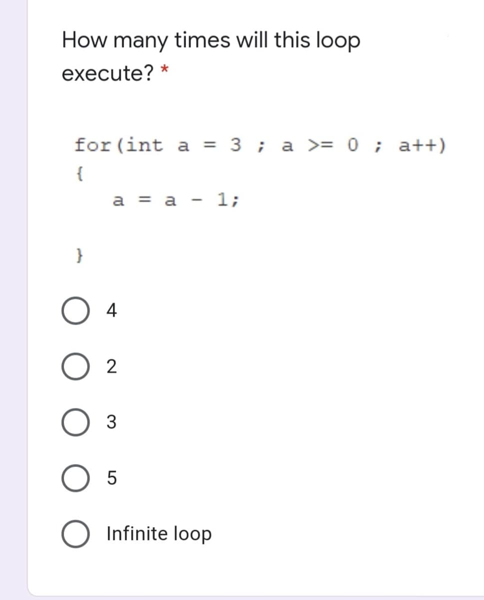 How many times will this loop
execute? *
for (int a = 3 ; a >= 0 ; a++)
{
а %3D а - 1;
}
4
2
3
Infinite loop
