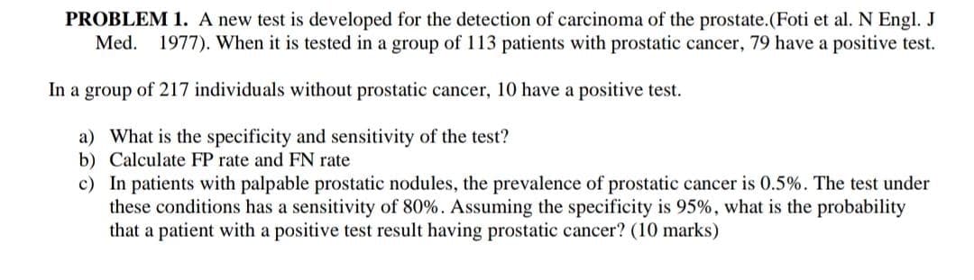 PROBLEM 1. A new test is developed for the detection of carcinoma of the prostate.(Foti et al. N Engl. J
Med. 1977). When it is tested in a group of 113 patients with prostatic cancer, 79 have a positive test.
In a group of 217 individuals without prostatic cancer, 10 have a positive test.
a) What is the specificity and sensitivity of the test?
b) Calculate FP rate and FN rate
c) In patients with palpable prostatic nodules, the prevalence of prostatic cancer is 0.5%. The test under
these conditions has a sensitivity of 80%. Assuming the specificity is 95%, what is the probability
that a patient with a positive test result having prostatic cancer? (10 marks)
