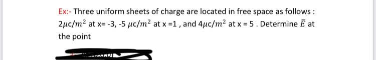 Ex:- Three uniform sheets of charge are located in free space as follows :
2µc/m? at x= -3, -5 µc/m? at x =1, and 4µc/m? at x = 5. Determine E at
the point
