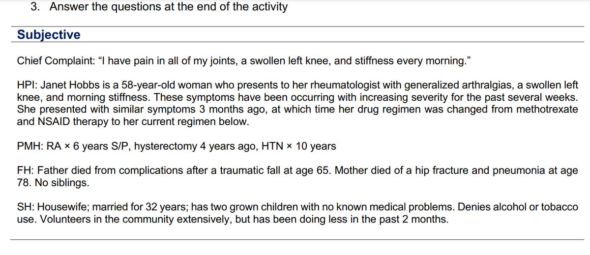 3. Answer the questions at the end of the activity
Subjective
Chief Complaint: “I have pain in all of my joints, a swollen left knee, and stiffness every morning."
HPI: Janet Hobbs is a 58-year-old woman who presents to her rheumatologist with generalized arthralgias, a swollen left
knee, and morning stiffness. These symptoms have been occurring with increasing severity for the past several weeks.
She presented with similar symptoms 3 months ago, at which time her drug regimen was changed from methotrexate
and NSAID therapy to her current regimen below.
PMH: RA × 6 years S/P, hysterectomy 4 years ago, HTN × 10 years
FH: Father died from complications after a traumatic fall at age 65. Mother died of a hip fracture and pneumonia at age
78. No siblings.
SH: Housewife; married for 32 years; has two grown children with no known medical problems. Denies alcohol or tobacco
use. Volunteers in the community extensively, but has been doing less in the past 2 months.