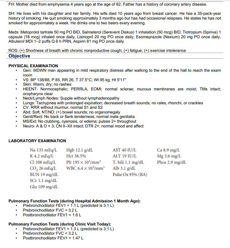 FH: Mother died from emphysema 4 years ago at the age of 82. Father has a history of coronary artery disease.
SH: He lives with his daughter and her family. His wife died 10 years ago from breast cancer. He has a 35-pack-year
history of smoking. He quit smoking approximately 3 months ago but has had occasional relapses. He states he has not
smoked for approximately a week. He drinks one to two beers every evening.
Meds: Metoprolol tartrate 50 mg PO BID, Salmeterol (Serevent Diskus) 1 inhalation (50 mcg) BID, Tiotropium (Spiriva) 1
capsule (18 mcg) inhaled once daily, Lisinopril 20 mg PO once daily, Esomeprazole (Nexium) 20 mg PO once daily,
Albuterol MDI 1-2 puffs Q 6 h PRN, Aspirin 81 mg PO once daily
ROS: (+) Shortness of breath with chronic nonproductive cough; (+) fatigue; (+) exercise intolerance
Objective
PHYSICAL EXAMINATION
Gen: WDWN man appearing in mild respiratory distress after walking to the end of the hall to reach the exam
room
VS: BP 138/88, P 85, RR 26, T 37.5°C; Wt 95 kg, Ht 5'11"
Skin: Warm, dry; no rashes
HEENT: Normocephalic; PERRLA, EOMI; normal sclerae; mucous membranes are moist; TMs intact;
oropharynx clear
Neck/Lymph Nodes: Supple without lymphadenopathy
.
.
.
Lungs: Tachypnea with prolonged expiration; decreased breath sounds; no rales, rhonchi, or crackles
CV: RRR without murmur; normal S1 and S2
Abd: Soft, NT/ND; (+) bowel sounds; no organomegaly
Genit/Rect: No back or flank tenderness; normal male genitalia
MS/Ext: No clubbing, cyanosis, or edema; pulses 2+ throughout
Neuro: A & O x 3; CN II-XII intact; DTR 2+; normal mood and affect
LABORATORY EXAMINATION
Na 135 mEq/L
K 4.2 mEq/L
Cl 108 mEq/L
CO₂ 26 mEq/L
BUN 19 mg/dL
SCr 1.1 mg/dL
Glu 109 mg/dL
Hgb 12.1 g/dL
Hct 38.5%
Plt 195 x 10³/mm³
WBC 6.4 x 10³/mm³
AST 40 IU/L
ALT 19 IU/L
T. bili 1.1 mg/dL
Alb 3.1 g/dL
Pulse Ox 93% (RA)
Pulmonary Function Tests (during Hospital Admission 1 Month Ago):
Prebronchodilator FEV1 = 1.1 L (predicted is 3.1 L)
Prebronchodilator FVC = 3.2 L
Postbronchodilator FEV1 = 1.6 L
Pulmonary Function Tests (during Clinic Visit Today):
Prebronchodilator FEV1 = 1.3 L (predicted is 3.1 L)
Prebronchodilator FVC = 3.2 L
Postbronchodilator FEV1 = 1.47 L
Ca 8.9 mg/L
Mg 3.6 mg/L
Phos 2.9 mg/dL
