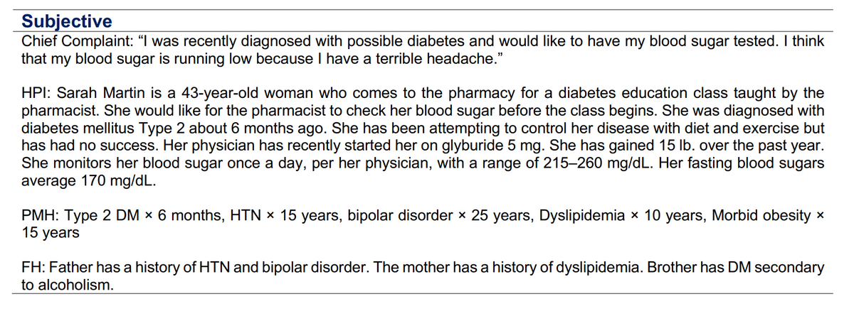 Subjective
Chief Complaint: "I was recently diagnosed with possible diabetes and would like to have my blood sugar tested. I think
that my blood sugar is running low because I have a terrible headache."
HPI: Sarah Martin is a 43-year-old woman who comes to the pharmacy for a diabetes education class taught by the
pharmacist. She would like for the pharmacist to check her blood sugar before the class begins. She was diagnosed with
diabetes mellitus Type 2 about 6 months ago. She has been attempting to control her disease with diet and exercise but
has had no success. Her physician has recently started her on glyburide 5 mg. She has gained 15 lb. over the past year.
She monitors her blood sugar once a day, per her physician, with a range of 215-260 mg/dL. Her fasting blood sugars
average 170 mg/dL.
PMH: Type 2 DM x 6 months, HTN × 15 years, bipolar disorder × 25 years, Dyslipidemia × 10 years, Morbid obesity *
15 years
FH: Father has a history of HTN and bipolar disorder. The mother has a history of dyslipidemia. Brother has DM secondary
to alcoholism.
