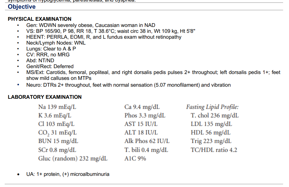 Objective
PHYSICAL EXAMINATION
Gen: WDWN severely obese, Caucasian woman in NAD
VS: BP 165/90, P 98, RR 18, T 38.6°C; waist circ 38 in, Wt 109 kg, Ht 5'8"
HEENT: PERRLA, EOMI, R, and L fundus exam without retinopathy
Neck/Lymph Nodes: WNL
Lungs: Clear to A & P
●
CV: RRR, no MRG
Abd: NT/ND
Genit/Rect: Deferred
MS/Ext: Carotids, femoral, popliteal, and right dorsalis pedis pulses 2+ throughout; left dorsalis pedis 1+; feet
show mild calluses on MTPs
Neuro: DTRs 2+ throughout, feet with normal sensation (5.07 monofilament) and vibration
LABORATORY EXAMINATION
Na 139 mEq/L
K 3.6 mEq/L
Cl 103 mEq/L
CO₂ 31 mEq/L
BUN 15 mg/dL
SCr 0.8 mg/dL
Gluc (random) 232 mg/dL
UA: 1+ protein, (+) microalbuminuria
Ca 9.4 mg/dL
Phos 3.3 mg/dL
AST 15 IU/L
ALT 18 IU/L
Alk Phos 62 IU/L
T. bili 0.4 mg/dL
A1C 9%
Fasting Lipid Profile:
T. chol 236 mg/dL
LDL 135 mg/dL
HDL 56 mg/dL
Trig 223 mg/dL
TC/HDL ratio 4.2