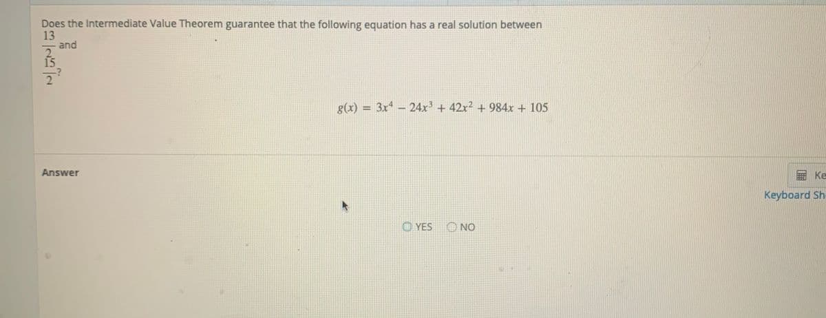 Does the Intermediate Value Theorem guarantee that the following equation has a real solution between
13
and
2
g(x)
= 3x4 - 24x3 + 42x² + 984x + 105
%3D
Answer
画 Ke
Keyboard Sh
O YES
O NO
