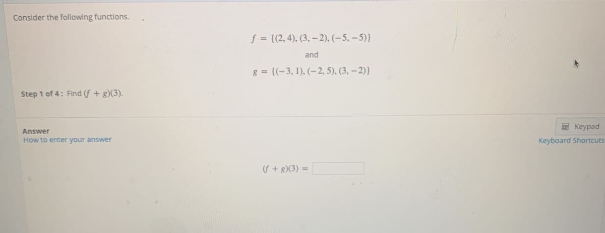 Consider the following functions.
f ((2,4), (3, - 2), (–5, – 5)}
and
g = {(-3, 1), (-2, 5), (3, – 2)}
Step 1 of 4: Find (f + g)(3).
E Keypad
Answer
How to enter your answer
Keyboard Shortcuts
(f + g)(3) =
%3D
