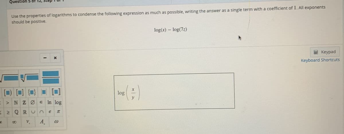 Question 5 of 12,
Use the properties of logarithms to condense the following expression as much as possible, writing the answer as a single term with a coefficient of 1. All exponents
should be positive.
log(x) – log(7z)
国 Keypad
Keyboard Shortcuts
log
y
>NZØE In log
32 Q R Un
A,
8.
