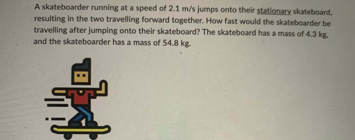 A skateboarder running at a speed of 2.1 m/s jumps onto their stationary skateboard,
resulting in the two travelling forward together. How fast would the skateboarder be
travelling after jumping onto their skateboard? The skateboard has a mass of 4.3 kg,
and the skateboarder has a mass of 54.8 kg.
pla