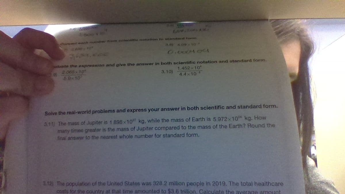 Comyert evah number trom nclentifie notation to standard torm
3.8) 409-10
AD10
O.c004 04
sate the expression and give the answer in both scientific notation and standard form.
2 065 10
9)
3.10)
1.452x10
59 10
4.4x10
Solve the real-world problems and express your answer in both scientific and standard form.
3.11) The mass of Jupiter is 1.898x10 kg, while the mass of Earth is 5,972x104 kg. How
many times greater is the mass of Jupiter compared to the mass of the Earth? Round the
final answer to the nearest whole number for standard form.
3.12) The population of the United States was 328.2 million people in 2019. The total healthcare
costs for the country at that time amounted to $3.6 trillion, Calculate the average amount
