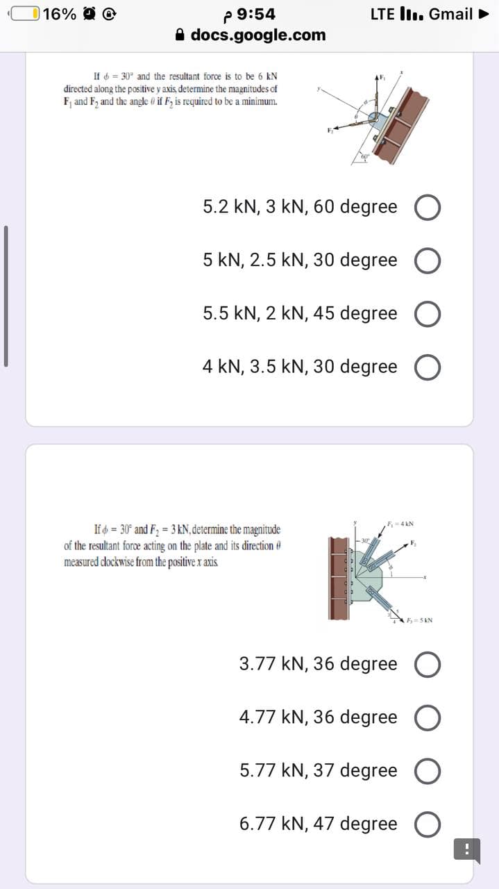 2 9:54
A docs.google.com
16%
LTE lI. Gmail ►
If 6 = 30° and the resultant force is to be 6 kN
directed along the positive y axis determine the magnitudes of
F, and F, and the angle 0 if F, is required to be a minimum.
5.2 kN, 3 kN, 60 degree O
5 kN, 2.5 kN, 30 degree
5.5 kN, 2 kN, 45 degree O
4 kN, 3.5 kN, 30 degree O
If = 30° and F2 = 3 kN, determine the magnitude
of the resultant force acting on the plate and its direction
measured dlockwise from the positive x axis
F= 5 KN
3.77 kN, 36 degree O
4.77 kN, 36 degree
5.77 kN, 37 degree
6.77 kN, 47 degree
